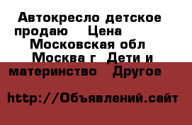 Автокресло детское, продаю. › Цена ­ 8 000 - Московская обл., Москва г. Дети и материнство » Другое   